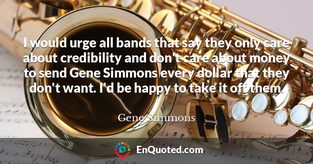 I would urge all bands that say they only care about credibility and don't care about money to send Gene Simmons every dollar that they don't want. I'd be happy to take it off them.