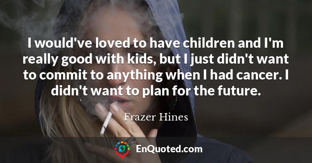 I would've loved to have children and I'm really good with kids, but I just didn't want to commit to anything when I had cancer. I didn't want to plan for the future.