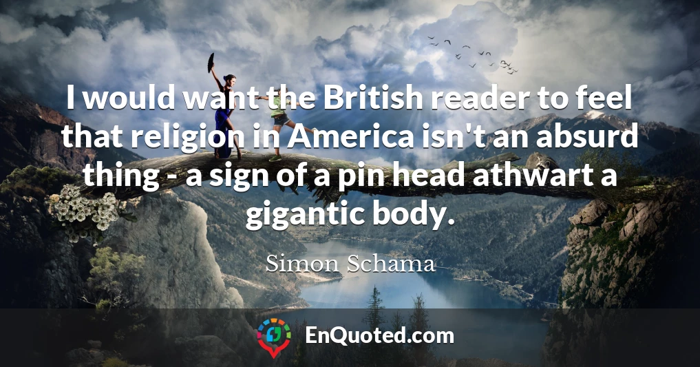 I would want the British reader to feel that religion in America isn't an absurd thing - a sign of a pin head athwart a gigantic body.