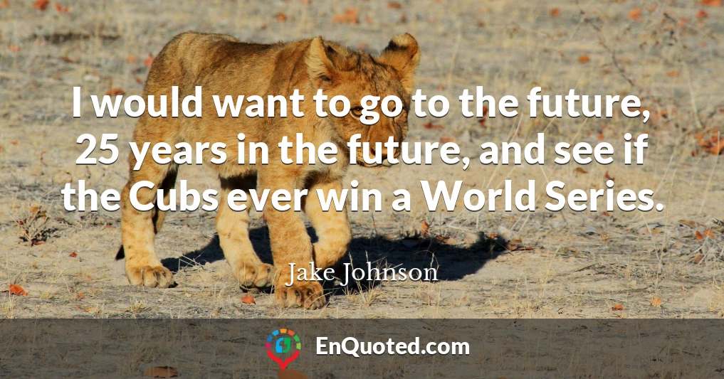 I would want to go to the future, 25 years in the future, and see if the Cubs ever win a World Series.