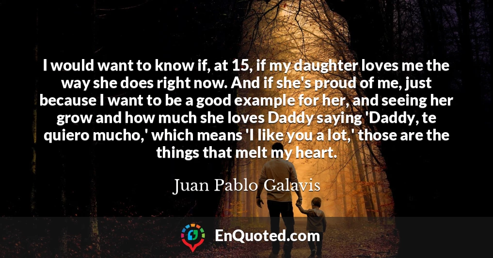 I would want to know if, at 15, if my daughter loves me the way she does right now. And if she's proud of me, just because I want to be a good example for her, and seeing her grow and how much she loves Daddy saying 'Daddy, te quiero mucho,' which means 'I like you a lot,' those are the things that melt my heart.