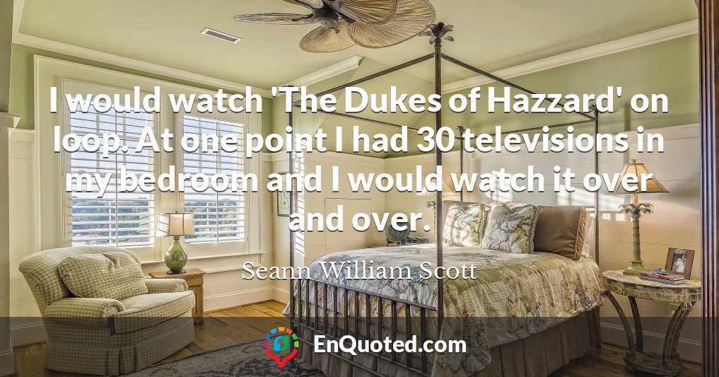 I would watch 'The Dukes of Hazzard' on loop. At one point I had 30 televisions in my bedroom and I would watch it over and over.