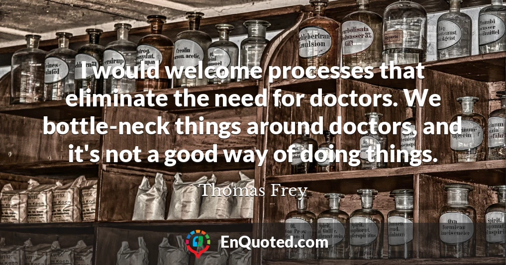 I would welcome processes that eliminate the need for doctors. We bottle-neck things around doctors, and it's not a good way of doing things.