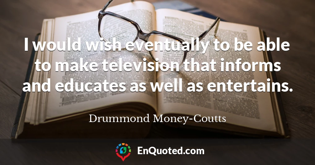 I would wish eventually to be able to make television that informs and educates as well as entertains.