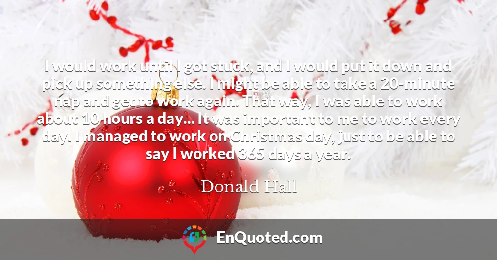 I would work until I got stuck, and I would put it down and pick up something else. I might be able to take a 20-minute nap and get to work again. That way, I was able to work about 10 hours a day... It was important to me to work every day. I managed to work on Christmas day, just to be able to say I worked 365 days a year.