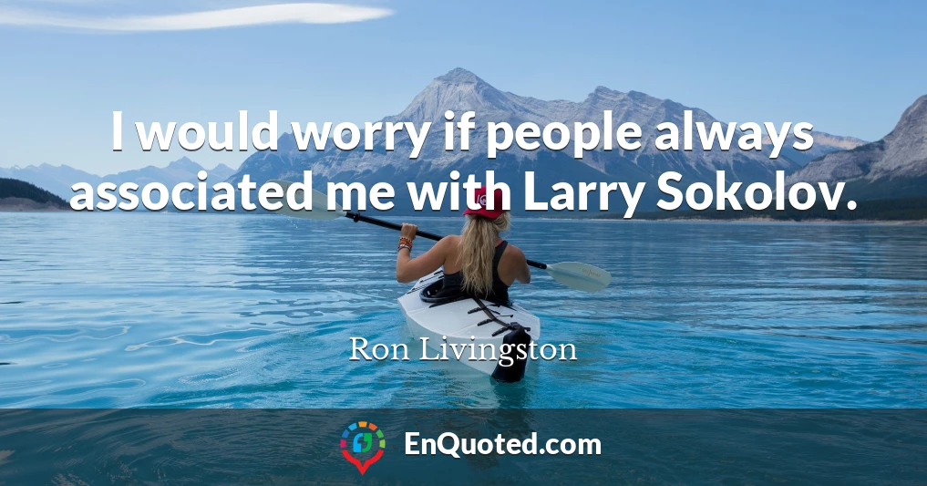 I would worry if people always associated me with Larry Sokolov.