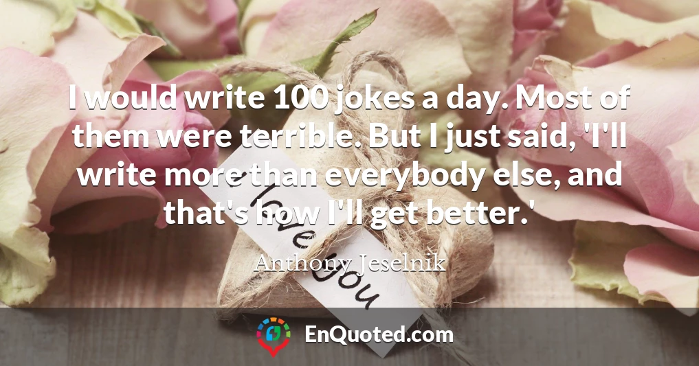 I would write 100 jokes a day. Most of them were terrible. But I just said, 'I'll write more than everybody else, and that's how I'll get better.'