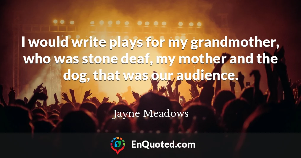 I would write plays for my grandmother, who was stone deaf, my mother and the dog, that was our audience.