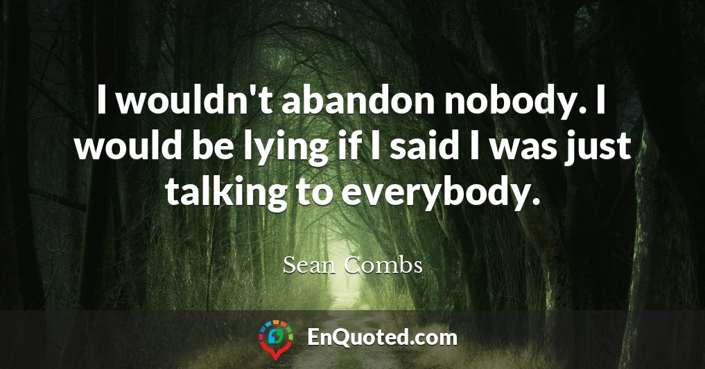 I wouldn't abandon nobody. I would be lying if I said I was just talking to everybody.