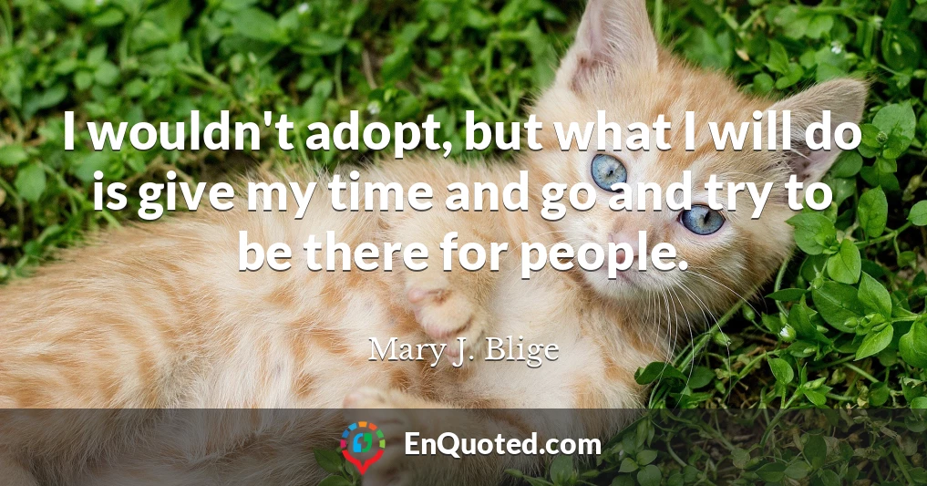 I wouldn't adopt, but what I will do is give my time and go and try to be there for people.