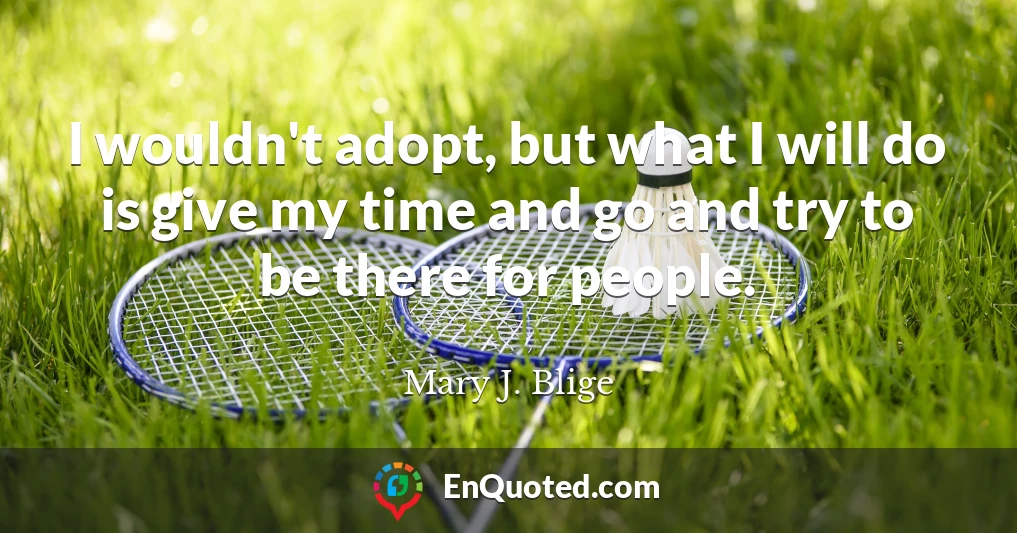 I wouldn't adopt, but what I will do is give my time and go and try to be there for people.