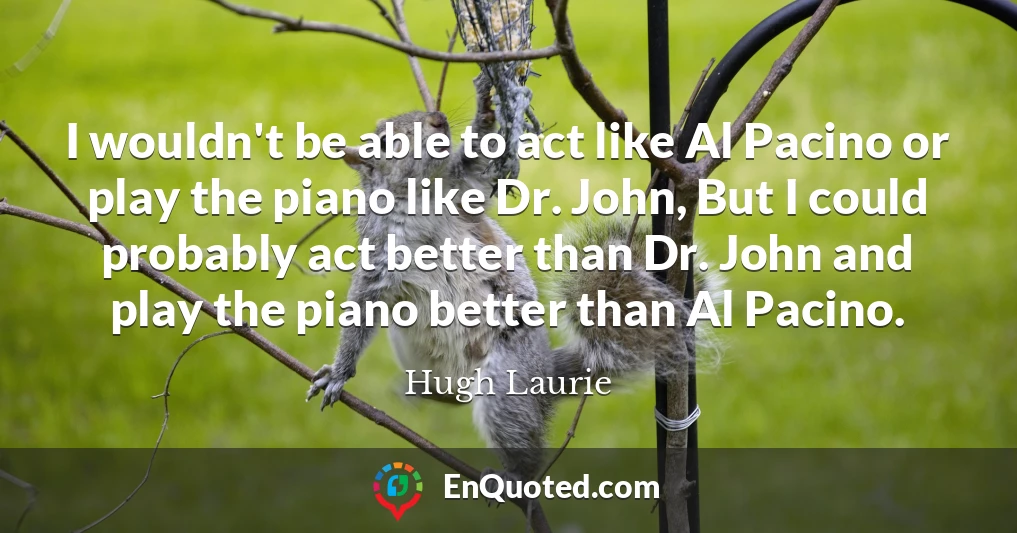 I wouldn't be able to act like Al Pacino or play the piano like Dr. John, But I could probably act better than Dr. John and play the piano better than Al Pacino.