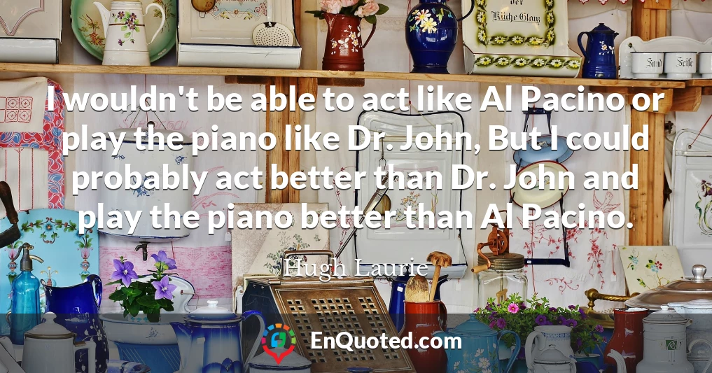 I wouldn't be able to act like Al Pacino or play the piano like Dr. John, But I could probably act better than Dr. John and play the piano better than Al Pacino.