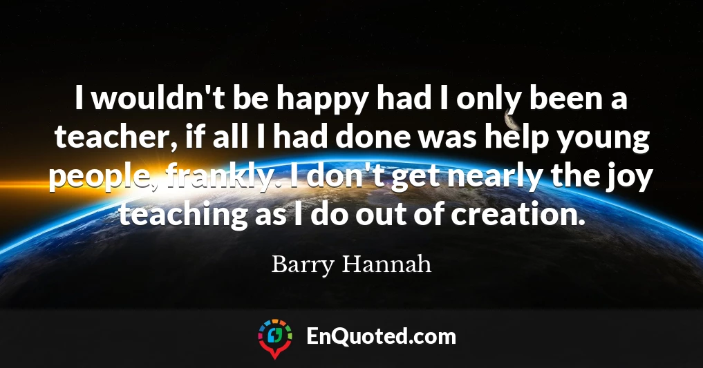 I wouldn't be happy had I only been a teacher, if all I had done was help young people, frankly. I don't get nearly the joy teaching as I do out of creation.