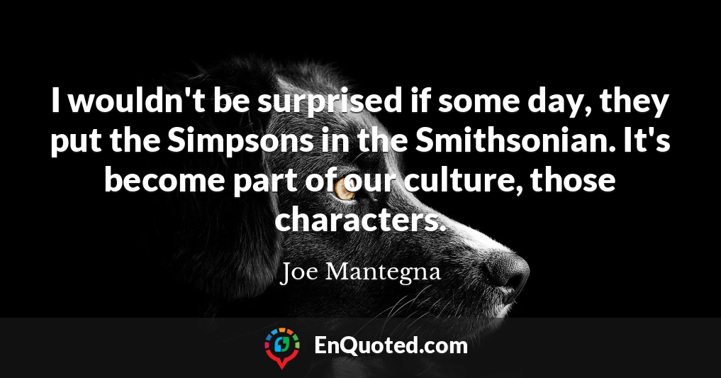 I wouldn't be surprised if some day, they put the Simpsons in the Smithsonian. It's become part of our culture, those characters.