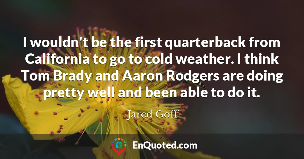 I wouldn't be the first quarterback from California to go to cold weather. I think Tom Brady and Aaron Rodgers are doing pretty well and been able to do it.