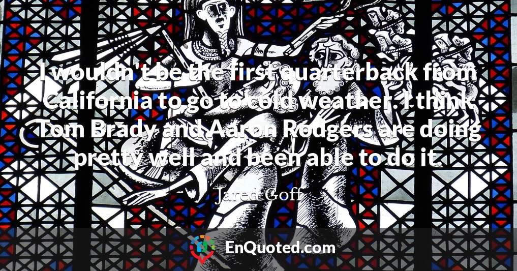 I wouldn't be the first quarterback from California to go to cold weather. I think Tom Brady and Aaron Rodgers are doing pretty well and been able to do it.