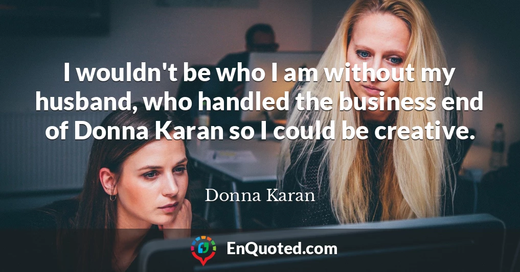 I wouldn't be who I am without my husband, who handled the business end of Donna Karan so I could be creative.