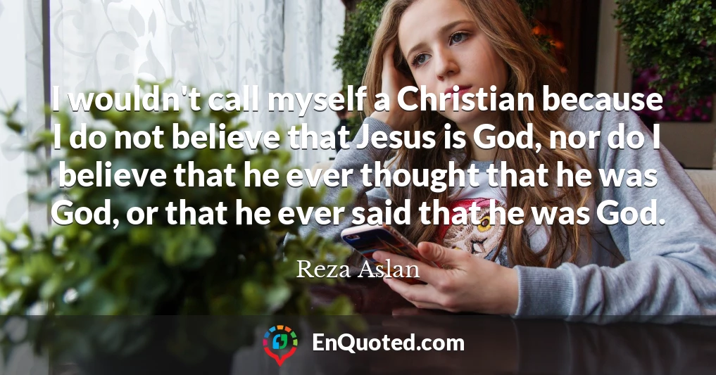 I wouldn't call myself a Christian because I do not believe that Jesus is God, nor do I believe that he ever thought that he was God, or that he ever said that he was God.