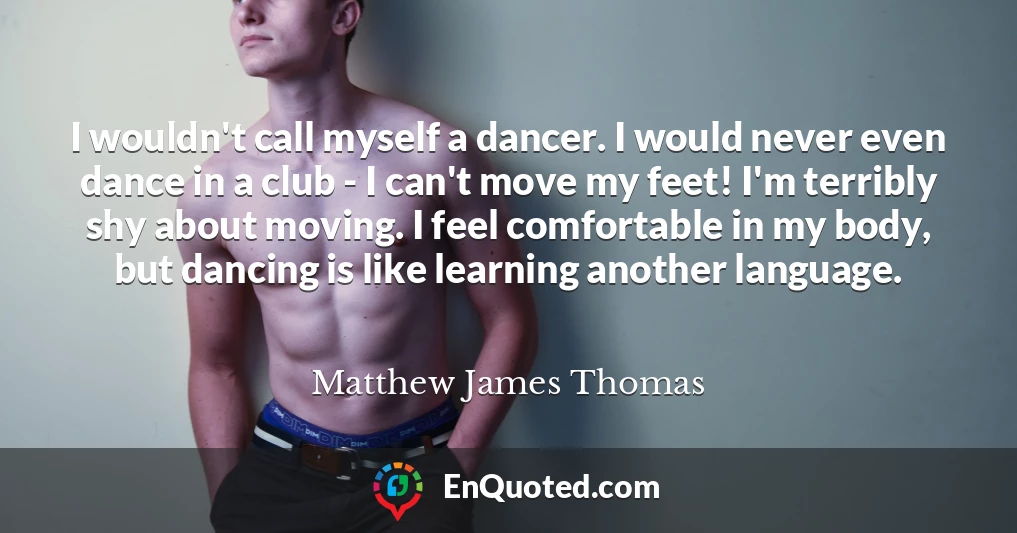 I wouldn't call myself a dancer. I would never even dance in a club - I can't move my feet! I'm terribly shy about moving. I feel comfortable in my body, but dancing is like learning another language.