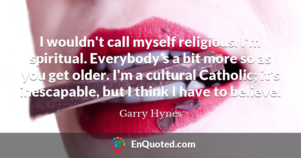 I wouldn't call myself religious. I'm spiritual. Everybody's a bit more so as you get older. I'm a cultural Catholic; it's inescapable, but I think I have to believe.