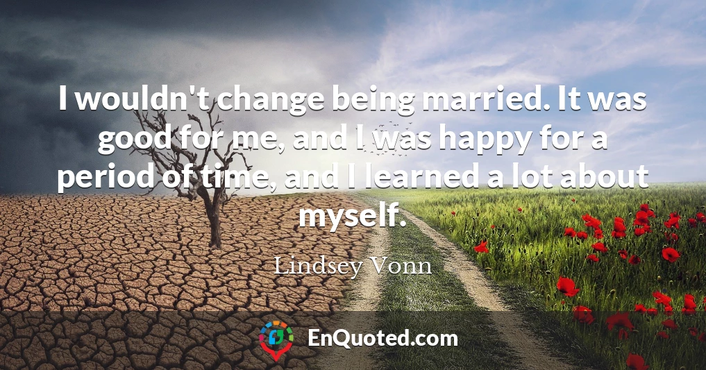 I wouldn't change being married. It was good for me, and I was happy for a period of time, and I learned a lot about myself.