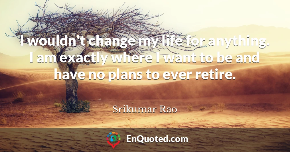 I wouldn't change my life for anything. I am exactly where I want to be and have no plans to ever retire.