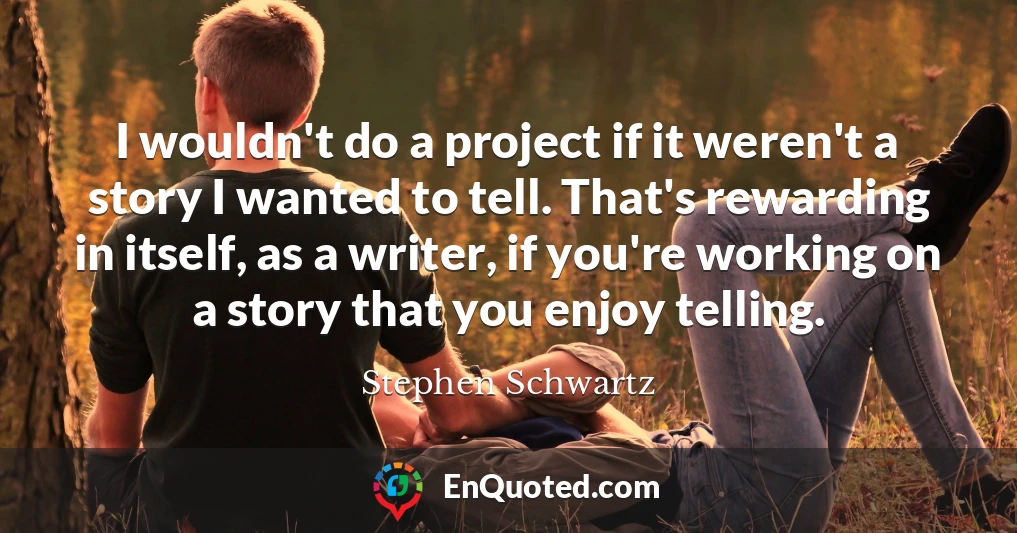 I wouldn't do a project if it weren't a story I wanted to tell. That's rewarding in itself, as a writer, if you're working on a story that you enjoy telling.