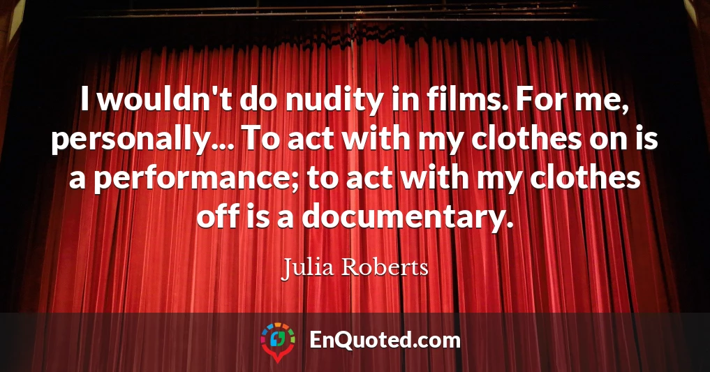I wouldn't do nudity in films. For me, personally... To act with my clothes on is a performance; to act with my clothes off is a documentary.