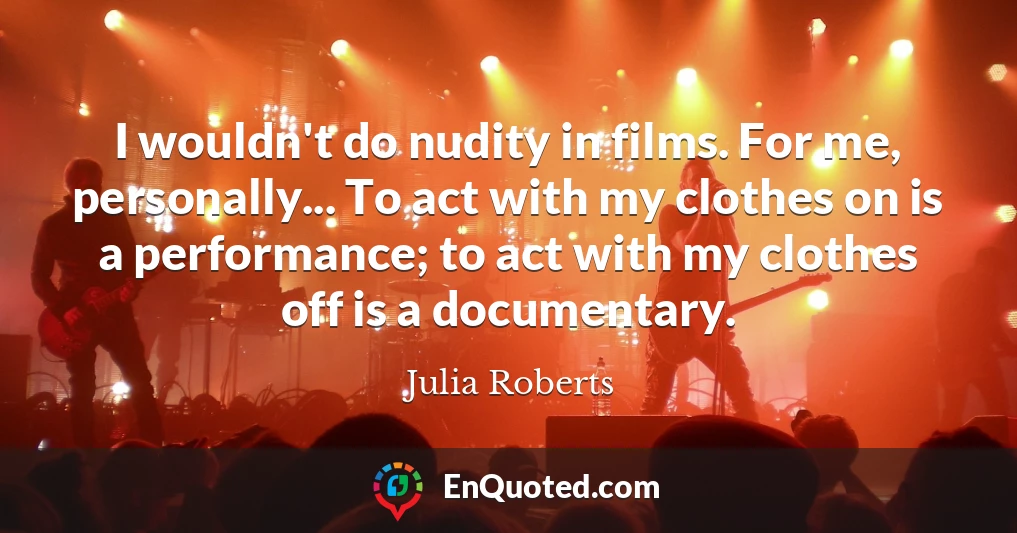 I wouldn't do nudity in films. For me, personally... To act with my clothes on is a performance; to act with my clothes off is a documentary.