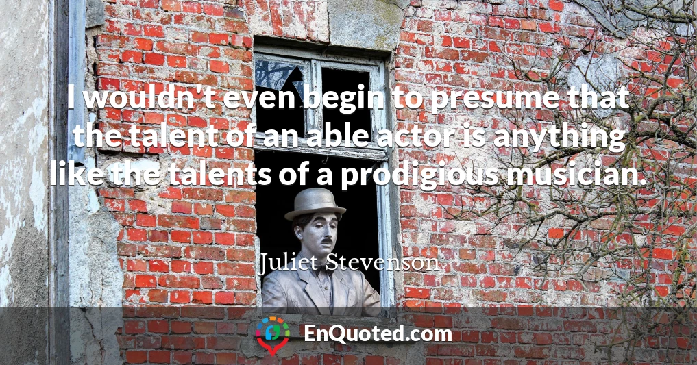 I wouldn't even begin to presume that the talent of an able actor is anything like the talents of a prodigious musician.