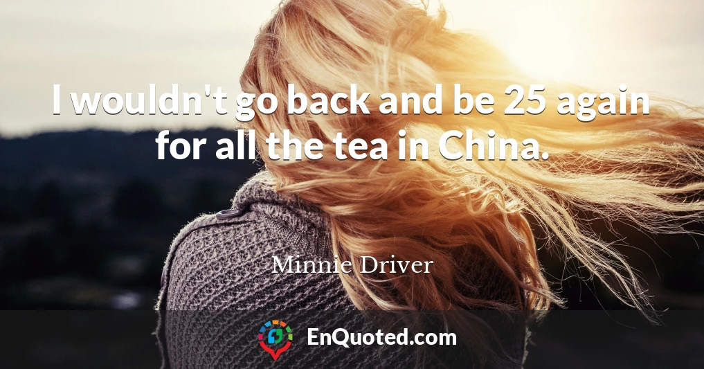 I wouldn't go back and be 25 again for all the tea in China.