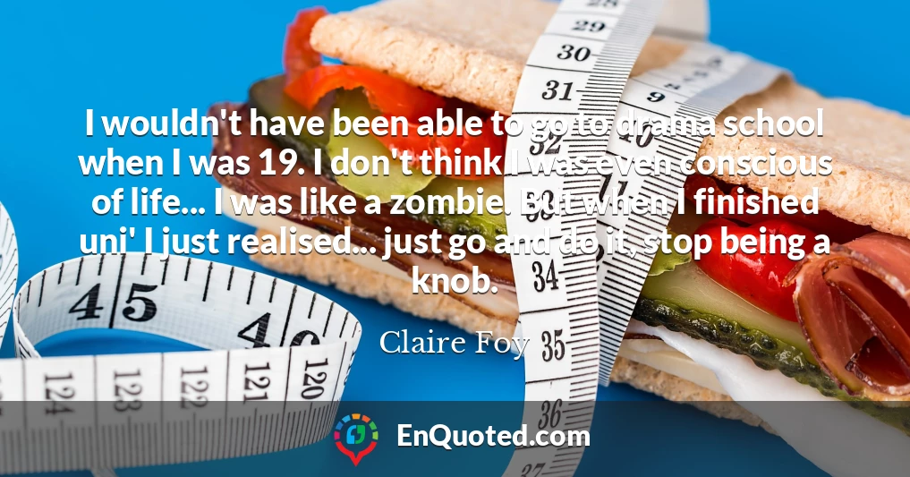 I wouldn't have been able to go to drama school when I was 19. I don't think I was even conscious of life... I was like a zombie. But when I finished uni' I just realised... just go and do it, stop being a knob.