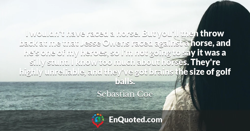 I wouldn't have raced a horse. But you'll then throw back at me that Jesse Owens raced against a horse, and he's one of my heroes, so I'm not going to say it was a silly stunt. I know too much about horses. They're highly unreliable, and they've got brains the size of golf balls.