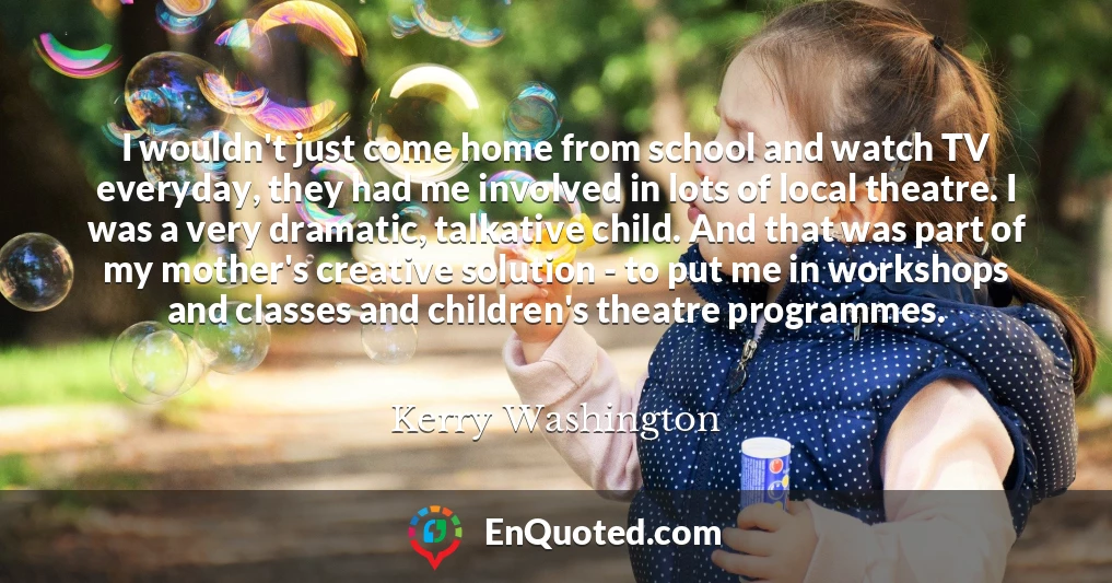 I wouldn't just come home from school and watch TV everyday, they had me involved in lots of local theatre. I was a very dramatic, talkative child. And that was part of my mother's creative solution - to put me in workshops and classes and children's theatre programmes.