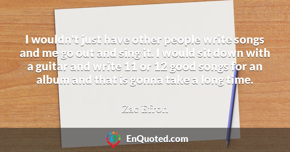 I wouldn't just have other people write songs and me go out and sing it. I would sit down with a guitar and write 11 or 12 good songs for an album and that is gonna take a long time.