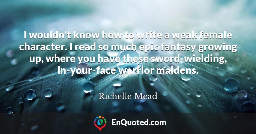 I wouldn't know how to write a weak female character. I read so much epic fantasy growing up, where you have these sword-wielding, in-your-face warrior maidens.