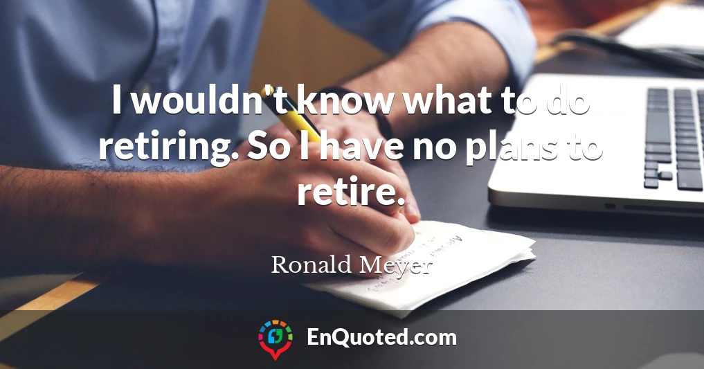 I wouldn't know what to do retiring. So I have no plans to retire.