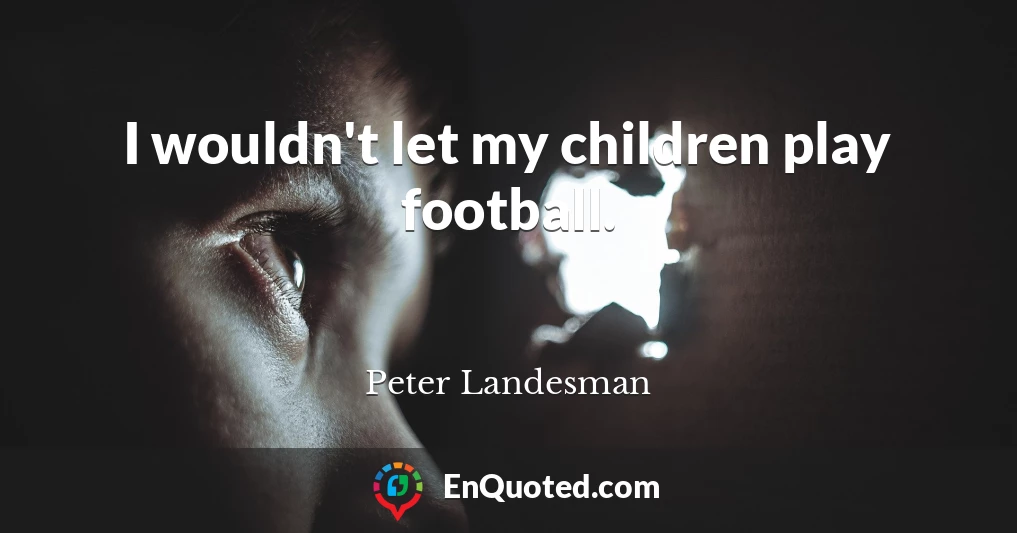 I wouldn't let my children play football.