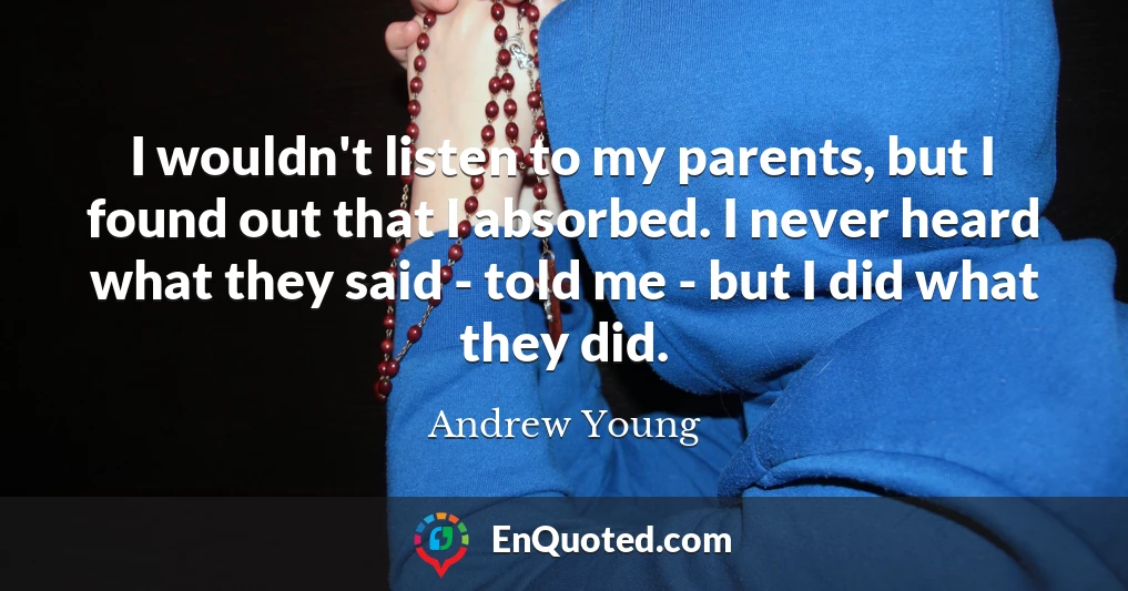 I wouldn't listen to my parents, but I found out that I absorbed. I never heard what they said - told me - but I did what they did.