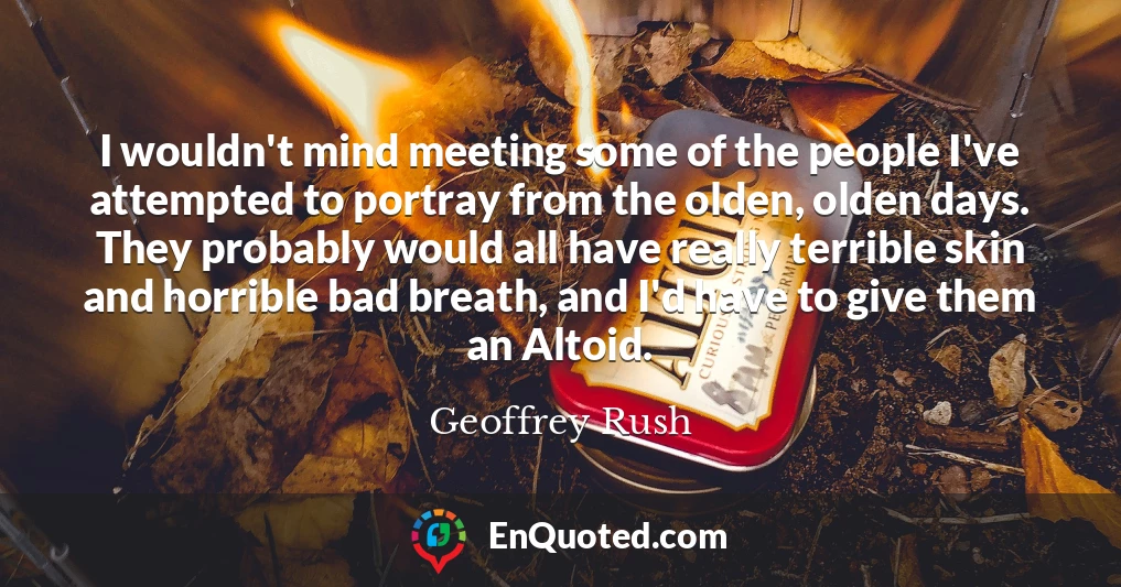 I wouldn't mind meeting some of the people I've attempted to portray from the olden, olden days. They probably would all have really terrible skin and horrible bad breath, and I'd have to give them an Altoid.