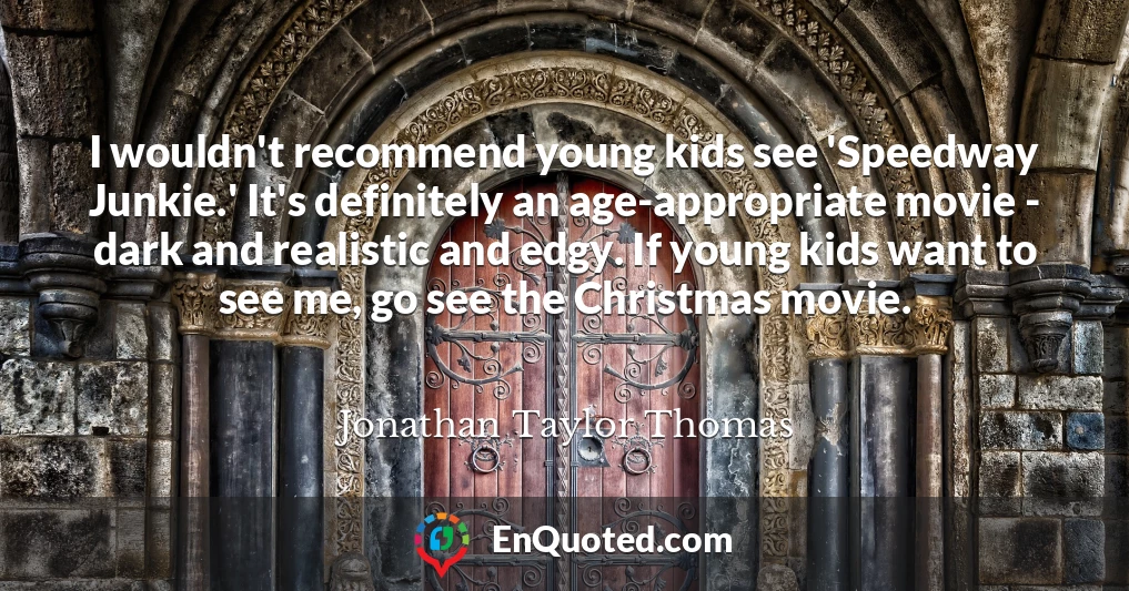 I wouldn't recommend young kids see 'Speedway Junkie.' It's definitely an age-appropriate movie - dark and realistic and edgy. If young kids want to see me, go see the Christmas movie.