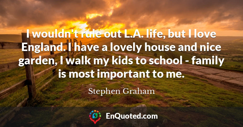 I wouldn't rule out L.A. life, but I love England. I have a lovely house and nice garden, I walk my kids to school - family is most important to me.