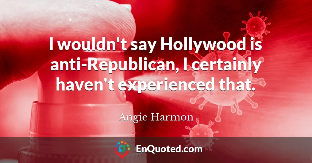 I wouldn't say Hollywood is anti-Republican, I certainly haven't experienced that.