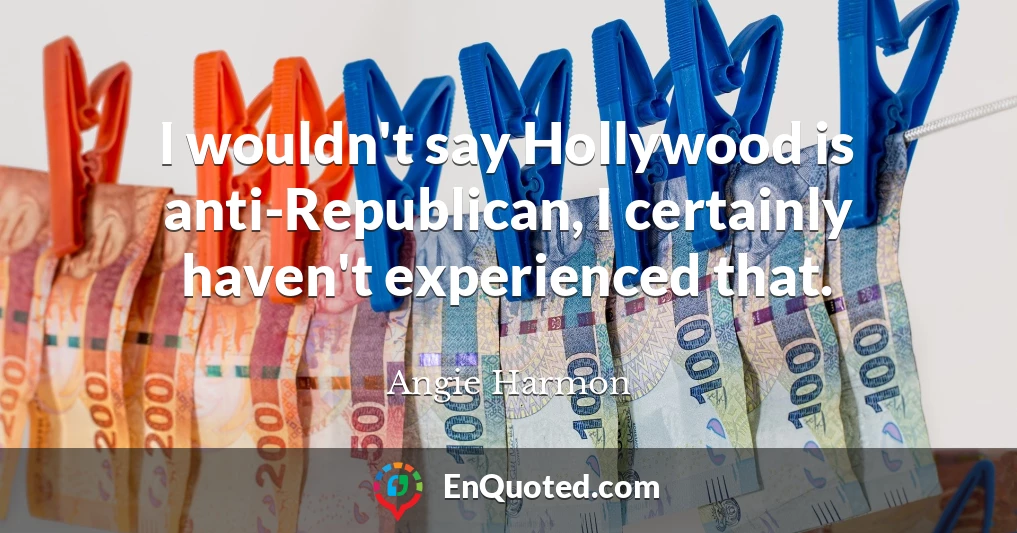 I wouldn't say Hollywood is anti-Republican, I certainly haven't experienced that.