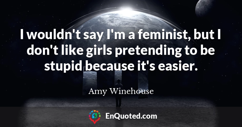 I wouldn't say I'm a feminist, but I don't like girls pretending to be stupid because it's easier.