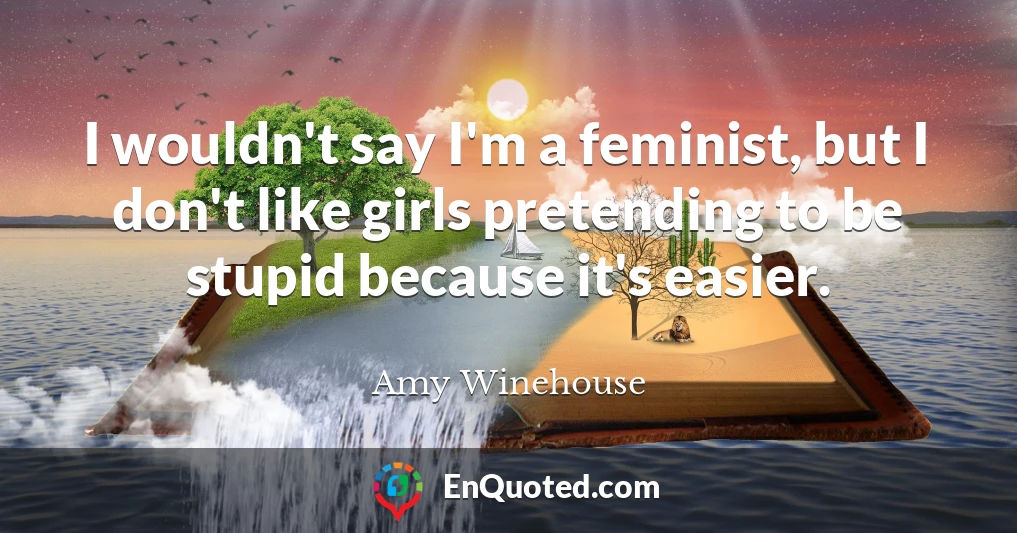 I wouldn't say I'm a feminist, but I don't like girls pretending to be stupid because it's easier.