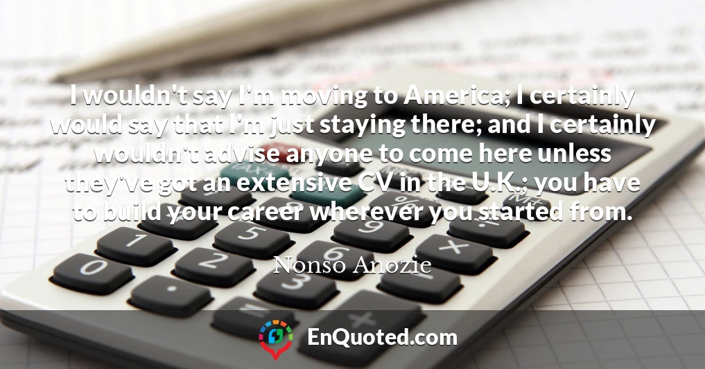 I wouldn't say I'm moving to America; I certainly would say that I'm just staying there; and I certainly wouldn't advise anyone to come here unless they've got an extensive CV in the U.K.; you have to build your career wherever you started from.