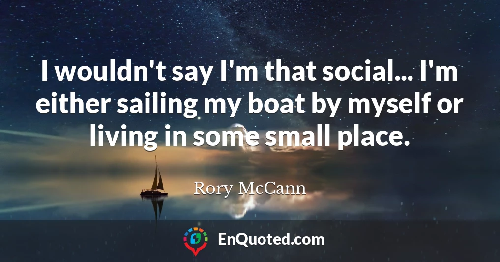 I wouldn't say I'm that social... I'm either sailing my boat by myself or living in some small place.