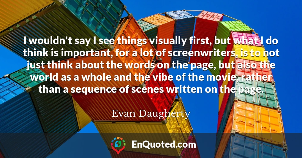 I wouldn't say I see things visually first, but what I do think is important, for a lot of screenwriters, is to not just think about the words on the page, but also the world as a whole and the vibe of the movie, rather than a sequence of scenes written on the page.